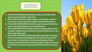 POLA PENDIDIKAN
DALAM KELUARGA
1. POLA DIDIK MEMANJAKAN adalah orang tua memberi kasih
sayang yang berlebihan pada anak
2. POLA DIDIK OTORITER adalah orang tua yang tidak memberi
kesempatan pada anak untuk belajar mengambil keputusan
3. POLA DIDIK MEMBIARKAN adalah orang tua yang membiarkan
anak menentukan apapun sesuai keinginannya.
4. POLA DIDIK PROTEKTIF adalah orang tua yang mengawasi dan
menjaga anaknya karena kekuatiran yang berlebihan atau rasa
takut yang tidak wajar.
5. POLA DIDIK OTORIATIF adalah pola didik yang wajar dan tepat
untuk menolong perkembangan diri dan potensi anak. Orang
tua memberi motivasi agar anak mengembangkan dirinya
sehingga ia bertumbuh dan memiliki karakter yang kuat, penuh
percaya diri dan dapat menghargai kehidupan bersama orang
lain.
 