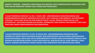 GODFREY THOMSON : PENGARUH LINGKUNGAN ATAS INDIVIDU UNTUK MENGHASILKAN PERUBAHAN YANG
TEPAT DALAM KEBIASAAN TINGKAH LAKU, PIKIRAN DAN PERASAANYA.
TUJUAN PENDIDIKAN MENURUT UU NO. 2 TAHUN 1989 : MENCERDASKAN KEHIDUPAN BANGSA DAN
MENGEMBANGKAN MANUSIA INDONESIA SEUTUHNYA, YAITU MANUSIA YANG BERIMAN, DAN BERTAQWA
TERHADAP TUHAN YANG MAHA ESA DAN BERBUDI PEKERTI LIUHUR, MEMILIKI PENGETAHUAN DAN
KETRAMPILAN , KESEHATAN JASMANI DAN ROHANI, KEPRIBADIAN YANG MANTAP DAN MANDIRI, SERTA RASA
TANGGUNG JAWAB KEMASYARAKATAN DAN KEBANGSAAN.
TUJUAN PENDIDIKAN MENURUT UU NO. 20 TAHUN 2003 : MENGEMBANGKAN KEMAMPUAN DAN
MEMBENTUK WATAK SERTA PERADABAN BANGSA YANG BERMARTABAT DALAM RANGKA MENCERDASKAN
KEHIDUPAN BANGSA, BERTUJUAN UNTUK BERKEMBANGNYA POTENSI SISWA AGAR MENJADI MANUSIA YANG
BERIMAN DAN BERTAQWA KEPADA TUHAN YANG MAHA ESA, BERAHKLAK MULIA, SEHAT, BERILMU, CAKAP,
KREATIF, MANDIRI DAN MENJADI WARGA NEGARA YANG DEMOKRATIS SERTA BERTANGGUNG JAWAB.
 