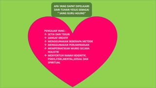 APA YANG DAPAT DIPELAJARI
DARI TUHAN YESUS SEBAGAI
“ SANG GURU AGUNG”
PENGAJAR YANG :
 SETIA DAN TEKUN
 SANGAT KREATIF
 MENGGUNAKAN BEBERAPA METODE
 MENGGUNAKAN PERUMPAMAAN
 MEMPERHATIKAN MURID SECARA
HOLISTIK
 MENYENTUH RANAH KOGNITIF,
PSIKIS,FISIK,MENTAL,SOSIAL DAN
SPIRITUAL
 
