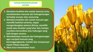 TUJUAN PENDIDIKAN DALAM
ALKITAB
1. Membina keahlian dan watak manusia serta
membebaskan manusia dari ketergantungan
terhadap sesuatu atau seseorang.
2. Membina keahlian dan watak manusia agar
memiliki keahlian tertentu, dapat
mengembangkan potensi dirinya, memiliki
watak atau karakter yang luhur dan mampu
membina komunikasi atau hubungan yang
baik dengan sesama.
3. Membebaskan manusia dari ketergantungan
agar menjadi manusia yang
bertanggungjawab, mandiri dan mempunyai
tujuan hidup yang jelas.
4. Akan turut menentukan hasil.
 