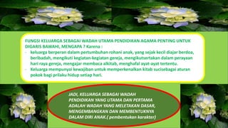 FUNGSI KELUARGA SEBAGAI WADAH UTAMA PENDIDIKAN AGAMA PENTING UNTUK
DIGARIS BAWAHI, MENGAPA ? Karena :
- keluarga berperan dalam pertumbuhan rohani anak, yang sejak kecil diajar berdoa,
beribadah, mengikuti kegiatan-kegiatan gereja, mengikutsertakan dalam perayaan
hari raya gereja, mengajar membaca alkitab, menghafal ayat-ayat tertentu.
- Keluarga mempunyai kewajiban untuk memperkenalkan kitab sucisebagai aturan
pokok bagi prilaku hidup setiap hari.
JADI, KELUARGA SEBAGAI WADAH
PENDIDIKAN YANG UTAMA DAN PERTAMA
ADALAH WADAH YANG MELETAKAN DASAR,
MENGEMBANGKAN DAN MEMBENTUKNYA
DALAM DIRI ANAK.( pembentukan karakter)
 