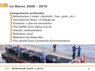Le Maroc 2000 – 2010  changements profondes Infrastructure ( routes , electricité , l’eau , ports , etc ) Ouverture du Maroc ->L’Europe etc Économie -> plus de concurrence Plan INDH, Azur, Maroc vert etc Internet, communication Éducation, social Réduction des bidenvilles Plus attentif pour la protection d’environnement 