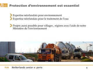 Protection d’environnement est essentiel  Expertise néerlandais pour environnement Expertise néerlandais pour le traitement de l’eau  Projets aussi possible pour villages , régions avec l’aide de notre Ministère de l’environnement  