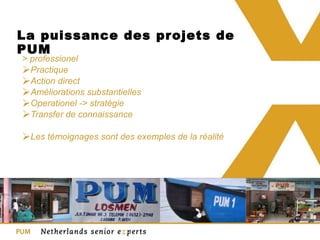 La puissance des projets de PUM > professionel Practique Action direct Améliorations substantielles Operationel -> stratégie Transfer de connaissance  Les témoignages sont des exemples de la réalité  