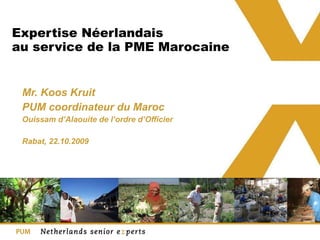 Expertise Néerlandais au service de la PME Marocaine  Mr. Koos Kruit PUM coordinateur du Maroc Ouissam d’Alaouite de l’ordre d’Officier  Rabat, 22.10.2009  
