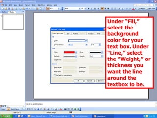 Under “Fill,” select the background color for your text box. Under “Line,” select the “Weight,” or thickness you want the line around the textbox to be. 