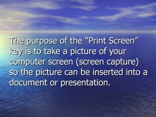 The purpose of the “Print Screen” key is to take a picture of your computer screen (screen capture) so the picture can be inserted into a document or presentation. 