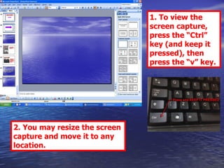 1. To view the screen capture, press the “Ctrl” key (and keep it pressed), then press the “v” key. 2. You may resize the screen capture and move it to any location. 