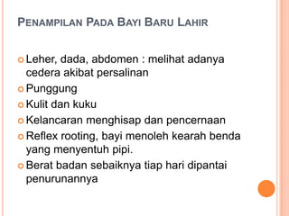 PENAMPILAN PADA BAYI BARU LAHIR
 Leher,

dada, abdomen : melihat adanya
cedera akibat persalinan
 Punggung
 Kulit dan kuku
 Kelancaran menghisap dan pencernaan
 Reflex rooting, bayi menoleh kearah benda
yang menyentuh pipi.
 Berat badan sebaiknya tiap hari dipantai
penurunannya

 