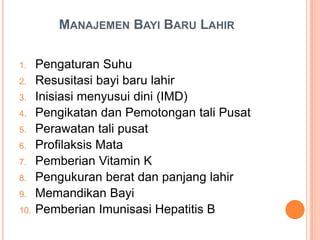 MANAJEMEN BAYI BARU LAHIR
1.
2.
3.
4.
5.
6.
7.
8.

9.
10.

Pengaturan Suhu
Resusitasi bayi baru lahir
Inisiasi menyusui dini (IMD)
Pengikatan dan Pemotongan tali Pusat
Perawatan tali pusat
Profilaksis Mata
Pemberian Vitamin K
Pengukuran berat dan panjang lahir
Memandikan Bayi
Pemberian Imunisasi Hepatitis B

 
