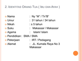 2. IDENTITAS ORANG TUA ( IBU DAN AYAH )
Nama
: Ny “M” / Tn”B”
 Umur
: 31 tahun / 34 tahun
 Nikah
: ± 5 tahun
 Suku
: Makassar / Makassar
 Agama
: Islam/ Islam
 Pendidikan : SMA / SMA
 Pekerjaan
: IRT / Pedagang
 Alamat
: JL. Kumala Raya No 3
Makassar


 