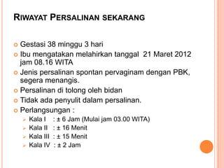 RIWAYAT PERSALINAN SEKARANG
Gestasi 38 minggu 3 hari
 Ibu mengatakan melahirkan tanggal 21 Maret 2012
jam 08.16 WITA
 Jenis persalinan spontan pervaginam dengan PBK,
segera menangis.
 Persalinan di tolong oleh bidan
 Tidak ada penyulit dalam persalinan.
 Perlangsungan :




Kala I
 Kala II
 Kala III
 Kala IV

: ± 6 Jam (Mulai jam 03.00 WITA)
: ± 16 Menit
: ± 15 Menit
: ± 2 Jam

 