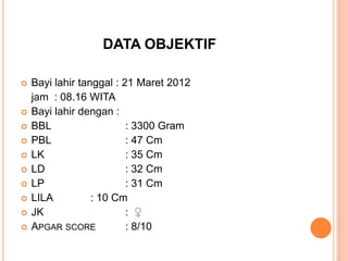 DATA OBJEKTIF














Bayi lahir tanggal : 21 Maret 2012
jam : 08.16 WITA
Bayi lahir dengan :
BBL
: 3300 Gram
PBL
: 47 Cm
LK
: 35 Cm
LD
: 32 Cm
LP
: 31 Cm
LILA
: 10 Cm
JK
: ♀
APGAR SCORE
: 8/10

 