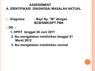 ASSESSMENT
A. IDENTIFIKASI DIAGNOSA/ MASALAH AKTUAL
: Bayi Ny. “M” dengan
BCB/SMK/SPT PBK



. Diagnosa



DS :
1. HPHT tanggal 26 Juni 2011
2. Ibu mengatakan melahirkan tanggal 21
Maret 2012
3. Ibu mengatakan melahirkan normal

 