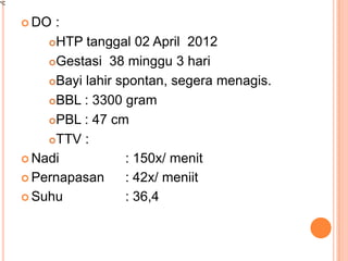  DO

:
HTP tanggal 02 April 2012
Gestasi 38 minggu 3 hari
Bayi lahir spontan, segera menagis.
BBL : 3300 gram
PBL : 47 cm
TTV :
 Nadi
: 150x/ menit
 Pernapasan
: 42x/ meniit
 Suhu
: 36,4

 