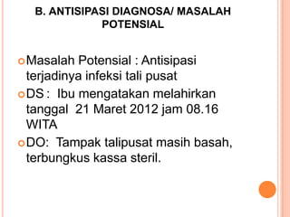 B. ANTISIPASI DIAGNOSA/ MASALAH
POTENSIAL
 Masalah

Potensial : Antisipasi
terjadinya infeksi tali pusat
 DS : Ibu mengatakan melahirkan
tanggal 21 Maret 2012 jam 08.16
WITA
 DO: Tampak talipusat masih basah,
terbungkus kassa steril.

 