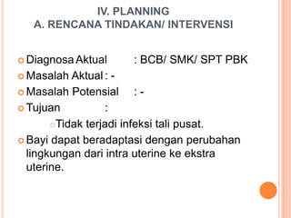 IV. PLANNING
A. RENCANA TINDAKAN/ INTERVENSI
 Diagnosa Aktual
 Masalah

: BCB/ SMK/ SPT PBK

Aktual :  Masalah Potensial
: Tujuan
:
Tidak terjadi infeksi tali pusat.
 Bayi dapat beradaptasi dengan perubahan
lingkungan dari intra uterine ke ekstra
uterine.

 
