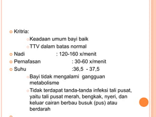 

Kritria:

Keadaan umum bayi baik
 TTV dalam batas normal
 Nadi
: 120-160 x/menit
 Pernafasan
: 30-60 x/menit
 Suhu
:36,5 - 37,5
 Bayi tidak mengalami gangguan
metabolisme
 Tidak terdapat tanda-tanda infeksi tali pusat,
yaitu tali pusat merah, bengkak, nyeri, dan
keluar cairan berbau busuk (pus) atau
berdarah


 