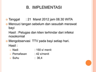 B. IMPLEMENTASI
Tanggal
: 21 Maret 2012 jam 08.30 WITA
 Mencuci tangan sebelum dan sesudah merawat
bayi
Hasil : Petugas dan klien terhindar dari infeksi
nosokomial
 Mengobservasi TTV pada bayi setiap hari.
Hasil :




Nadi
 Pernafasan
 Suhu

: 150 x/ menit
: 42 x/menit
: 36,4

 