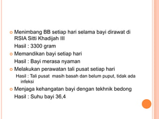 Menimbang BB setiap hari selama bayi dirawat di
RSIA Sitti Khadijah III
Hasil : 3300 gram
 Memandikan bayi setiap hari
Hasil : Bayi merasa nyaman
 Melakukan perawatan tali pusat setiap hari


Hasil : Tali pusat masih basah dan belum puput, tidak ada
infeksi


Menjaga kehangatan bayi dengan tekhnik bedong
Hasil : Suhu bayi 36,4

 