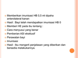 Memberikan imunisasi HB 0,5 ml dipaha
anterolateral kanan
 Hasil : Bayi telah mendapatkan imunisasi HB 0
 Memberi HE pada ibu tentang :
 Cara menyusui yang benar
 Pemberian ASI eksklusif
 Perawatan bayi
 Imunisasi
 Hasil : Ibu mengerti penjelasan yang diberikan dan
bersedia melakukannya.


 