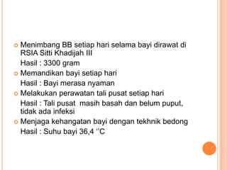 Menimbang BB setiap hari selama bayi dirawat di
RSIA Sitti Khadijah III
Hasil : 3300 gram
 Memandikan bayi setiap hari
Hasil : Bayi merasa nyaman
 Melakukan perawatan tali pusat setiap hari
Hasil : Tali pusat masih basah dan belum puput,
tidak ada infeksi
 Menjaga kehangatan bayi dengan tekhnik bedong
Hasil : Suhu bayi 36,4 „‟C


 