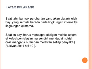 LATAR BELAKANG
Saat lahir banyak perubahan yang akan dialami oleh
bayi yang semula berada pada lingkungan interna ke
lingkungan eksterna.
Saat itu bayi harus mendapat oksigen melalui sstem
sirkulasi pernafasannya sendiri, mendapat nutrisi
oral, mengatur suhu dan melawan setiap penyakit (
Rukiyah 2011 hal 10 ).

 