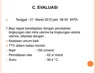 C. EVALUASI


Tanggal : 21 Maret 2012 jam 08.50 WITA

1.Bayi dapat beradaptasi dengan perubahan
lingkungan dari intra uterine ke lingkungan ekstra
uterine, ditandai dengan :
 Keadaan umum baik
 TTV dalam batas normal :
 Nadi
: 150 x/menit
 Pernafasan rate
: 42 x/ menit
 Suhu
: 36,4 „‟C

 