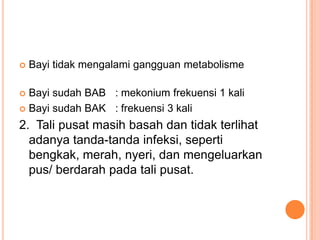 

Bayi tidak mengalami gangguan metabolisme

Bayi sudah BAB : mekonium frekuensi 1 kali
 Bayi sudah BAK : frekuensi 3 kali


2. Tali pusat masih basah dan tidak terlihat
adanya tanda-tanda infeksi, seperti
bengkak, merah, nyeri, dan mengeluarkan
pus/ berdarah pada tali pusat.

 