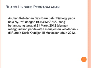 RUANG LINGKUP PERMASALAHAN
Asuhan Kebidanan Bayi Baru Lahir Fisiologi pada
bayi Ny. “M“ dengan BCB/SMK/PBK. Yang
berlangsung tanggal 21 Maret 2012 (dengan
menggunakan pendekatan manajemen kebidanan )
di Rumah Sakit Khadijah III Makassar tahun 2012.

 