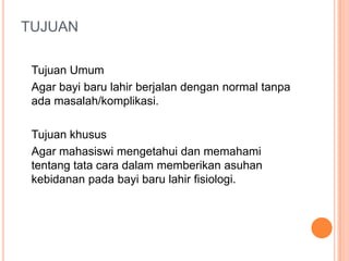TUJUAN
Tujuan Umum
Agar bayi baru lahir berjalan dengan normal tanpa
ada masalah/komplikasi.
Tujuan khusus
Agar mahasiswi mengetahui dan memahami
tentang tata cara dalam memberikan asuhan
kebidanan pada bayi baru lahir fisiologi.

 