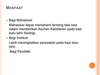 MANFAAT
Bagi Mahasiswi
Mahasiswi dapat memahami tentang tata cara
dalam memberikan Asuhan Kebidanan pada bayi
baru lahir fisiologi.
 Bagi Institusi
Lebih meningkatkan perawatan pada bayi baru
lahir.
o Bagi Pendidik


 