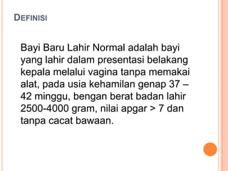 DEFINISI

Bayi Baru Lahir Normal adalah bayi
yang lahir dalam presentasi belakang
kepala melalui vagina tanpa memakai
alat, pada usia kehamilan genap 37 –
42 minggu, bengan berat badan lahir
2500-4000 gram, nilai apgar > 7 dan
tanpa cacat bawaan.

 