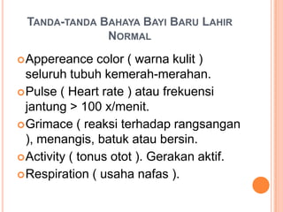 TANDA-TANDA BAHAYA BAYI BARU LAHIR
NORMAL
 Appereance

color ( warna kulit )
seluruh tubuh kemerah-merahan.
 Pulse ( Heart rate ) atau frekuensi
jantung > 100 x/menit.
 Grimace ( reaksi terhadap rangsangan
), menangis, batuk atau bersin.
 Activity ( tonus otot ). Gerakan aktif.
 Respiration ( usaha nafas ).

 
