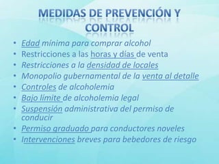 • Edad mínima para comprar alcohol
• Restricciones a las horas y días de venta
• Restricciones a la densidad de locales
• Monopolio gubernamental de la venta al detalle
• Controles de alcoholemia
• Bajo límite de alcoholemia legal
• Suspensión administrativa del permiso de
  conducir
• Permiso graduado para conductores noveles
• Intervenciones breves para bebedores de riesgo
 
