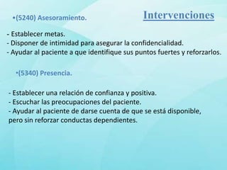 •(5240) Asesoramiento.                      Intervenciones
- Establecer metas.
- Disponer de intimidad para asegurar la confidencialidad.
- Ayudar al paciente a que identifique sus puntos fuertes y reforzarlos.

  •(5340) Presencia.

- Establecer una relación de confianza y positiva.
- Escuchar las preocupaciones del paciente.
- Ayudar al paciente de darse cuenta de que se está disponible,
pero sin reforzar conductas dependientes.
 