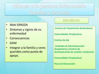 • Web SiPASDA
                                  Centros de Tratamiento Ambulatorio
• Síntomas y signos de su
  enfermedad                      Comunidades Terapéuticas
• Consecuencias                   Centros de día
• GAM
                                  Unidades de Desintoxicación
• Integrar a la familia y seres   Hospitalaria y Centros de
  queridos como punto de          desintoxicación de carácter residencial
  apoyo.
                                  Comunidades Terapéuticas

                                  Pisos de Reinserción
 