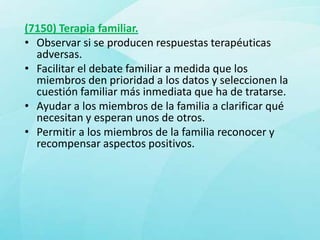 (7150) Terapia familiar.
• Observar si se producen respuestas terapéuticas
  adversas.
• Facilitar el debate familiar a medida que los
  miembros den prioridad a los datos y seleccionen la
  cuestión familiar más inmediata que ha de tratarse.
• Ayudar a los miembros de la familia a clarificar qué
  necesitan y esperan unos de otros.
• Permitir a los miembros de la familia reconocer y
  recompensar aspectos positivos.
 