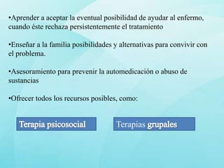 •Aprender a aceptar la eventual posibilidad de ayudar al enfermo,
cuando éste rechaza persistentemente el tratamiento

•Enseñar a la familia posibilidades y alternativas para convivir con
el problema.

•Asesoramiento para prevenir la automedicación o abuso de
sustancias

•Ofrecer todos los recursos posibles, como:


                                    Terapias
 