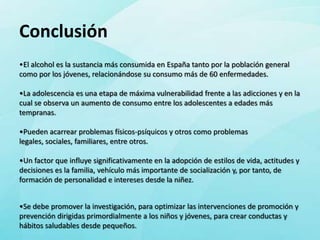 Conclusión
•El alcohol es la sustancia más consumida en España tanto por la población general
como por los jóvenes, relacionándose su consumo más de 60 enfermedades.

•La adolescencia es una etapa de máxima vulnerabilidad frente a las adicciones y en la
cual se observa un aumento de consumo entre los adolescentes a edades más
tempranas.

•Pueden acarrear problemas físicos-psíquicos y otros como problemas
legales, sociales, familiares, entre otros.

•Un factor que influye significativamente en la adopción de estilos de vida, actitudes y
decisiones es la familia, vehículo más importante de socialización y, por tanto, de
formación de personalidad e intereses desde la niñez.


•Se debe promover la investigación, para optimizar las intervenciones de promoción y
prevención dirigidas primordialmente a los niños y jóvenes, para crear conductas y
hábitos saludables desde pequeños.
 
