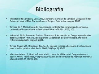 Bibliografía
•   Ministerio de Sanidad y Consumo, Secretaría General de Sanidad, Delegación del
    Gobierno para el Plan Nacional sobre Drogas. Guía sobre drogas, 2007.

•   Tortosa Gil F. Molla Civera C. Es necesario controlar las conductas de consumo.
    Universidad Internacional Valenciana (VIU) e INTRAS- UVEG; 2011.

•   Juárez M, Picón Ramos A, Encinas Chamorro B. Actuación en Drogodependencias
    desde Atención Primaria. Ideas para la Elaboración de un Protocolo. Index de
    Enfermería (edición digital); 2001.

•   Teresa Brugal MT., Rodríguez-Martos A. Nuevas y viejas adicciones: implicaciones
    para la salud pública. Gac Sanit. 2006; 20 (Supl 1):55-62.

•   Martínez-Mateo P., Bustos-Fonseca M.J., Llorente Miñarro M. Drogas de uso y
    abuso. Mitos, realidades, y aspectos prácticos en la consulta de Atención Primaria.
    Madrid; 2009;35 (2):91-100.
 