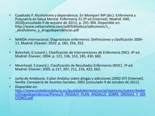 •   Cuadrado P. Alcoholismo y dependencia. En Mompart MP (dir.): Enfermería y
    Psiquiatría en Salud Mental. Enfermería 21.2ª ed [internet]. Madrid: DAE;
    2010[consultado 9 de octubre de 2011]. p. 291-304. Disponible en:
    http://www.catbarcelona.com/pdf/biblioteca/adicciones/1_-
    _alcoholismo_y_drogodependencias.pdf

•   NANDA internacional. Diagnósticos enfermeros: Definiciones y clasificación 2009-
    11. Madrid: Elsevier; 2010. p. 185, 256, 352.

•   Bulechek, G (coord.). Clasificación de Intervenciones de Enfermería (NIC). 4ª ed.
    Madrid: Elsevier; 2004. p. 121, 136, 153, 185, 430, 682.

•   Moorhead, S (coord.). Clasificación de Resultados Enfermeros (NOC). 3ª ed.
    Madrid: Elsevier; 2005. p.157, 207, 211, 216, 422, 662.

•   Junta de Andalucía. II plan Andaluz sobre drogas y adicciones (2002-07) [internet].
    Sevilla: Consejería de Asuntos Sociales; 2001 [consulado 9 de octubre de 2011].
•   Disponible en:
    http://www.juntadeandalucia.es/igualdadybienestarsocial/opencms/system/bodie
    s/Drogodependencia/Planes/II_PASDA/II_PLAN_ANDALUZ_SOBRE_DROGAS_Y_ADI
    CIONES.pdf
 