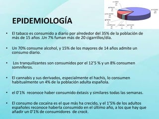 EPIDEMIOLOGÍA
• El tabaco es consumido a diario por alrededor del 35% de la población de
  más de 15 años .Un 7% fuman más de 20 cigarrillos/día.

• Un 70% consume alcohol, y 15% de los mayores de 14 años admite un
  consumo diario.

•    Los tranquilizantes son consumidos por el 12’5 % y un 8% consumen
    somníferos.

• El cannabis y sus derivados, especialmente el hachís, lo consumen
  habitualmente un 4% de la población adulta española.

• el 0’1% reconoce haber consumido éxtasis y similares todas las semanas.

• El consumo de cocaína es el que más ha crecido, y el 1’5% de los adultos
  españoles reconoce haberla consumido en el último año, a los que hay que
  añadir un 0’1% de consumidores de crack.
 