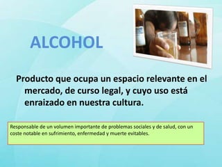 ALCOHOL
  Producto que ocupa un espacio relevante en el
    mercado, de curso legal, y cuyo uso está
    enraizado en nuestra cultura.

Responsable de un volumen importante de problemas sociales y de salud, con un
coste notable en sufrimiento, enfermedad y muerte evitables.
 