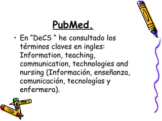 PubMed.
• En “DeCS “ he consultado los
  términos claves en ingles:
  Information, teaching,
  communication, technologies and
  nursing (Información, enseñanza,
  comunicación, tecnologías y
  enfermera).
 
