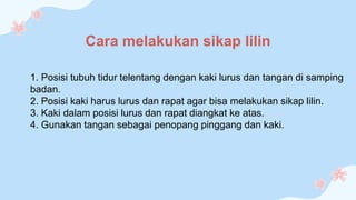 1. Posisi tubuh tidur telentang dengan kaki lurus dan tangan di samping
badan.
2. Posisi kaki harus lurus dan rapat agar bisa melakukan sikap lilin.
3. Kaki dalam posisi lurus dan rapat diangkat ke atas.
4. Gunakan tangan sebagai penopang pinggang dan kaki.
Cara melakukan sikap lilin
 