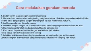 Cara melakukan gerakan meroda
1. Badan berdiri tegak dengan posisi menyamping.
2. Gerakan kaki meroda atau baling-baling yang benar dapat dilakukan dengan kedua kaki dibuka
sedikit lebar dengan posisi tangan direntangkan ke atas membentuk huruf 'V'.
3. Arahkan pandangan fokus ke depan.
4. Letakkan telapak tangan kiri di atas matras atau lantai dengan posisi kanan lurus ke atas.
Ketika melakukan langkah ini, badan dijatuhkan ke samping kiri.
5. Kaki kanan diayunkan ke atas dengan kaki kiri menjadi tolakan.
Posisi kedua kaki terbuka dan sedikit serong.
6. Letakkan kaki kanan di samping tangan kanan, sedangkan lengan kiri terangkat.
Lakukan langkah ini bersamaan dengan meletakkan kaki kiri di samping kaki kanan.
 