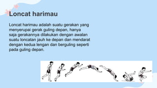 Loncat harimau
Loncat harimau adalah suatu gerakan yang
menyerupai gerak guling depan, hanya
saja gerakannya dilakukan dengan awalan
suatu loncatan jauh ke depan dan mendarat
dengan kedua lengan dan berguling seperti
pada guling depan.
 