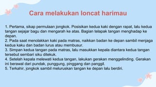 Cara melakukan loncat harimau
1. Pertama, sikap permulaan jongkok. Posisikan kedua kaki dengan rapat, lalu kedua
tangan sejajar bagu dan mengarah ke atas. Bagian telapak tangan menghadap ke
depan.
2. Pada saat menolakkan kaki pada matras, naikkan badan ke depan sambil menjaga
kedua kaku dan badan lurus atau membusur.
3. Simpan kedua tangan pada matras, lalu masukkan kepala diantara kedua tangan
tersebut sembari siku ditekuk.
4. Setelah kepala melewati kedua tangan, lakukan gerakan menggelinding. Gerakan
ini berawal dari pundak, punggung, pinggang dan panggil.
5. Terkahir, jongkok sambil meluruskan tangan ke depan lalu berdiri.
 