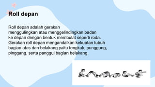 Roll depan
Roll depan adalah gerakan
menggulingkan atau menggelindingkan badan
ke depan dengan bentuk membulat seperti roda.
Gerakan roll depan mengandalkan kekuatan tubuh
bagian atas dan belakang yaitu tengkuk, punggung,
pinggang, serta panggul bagian belakang.
 